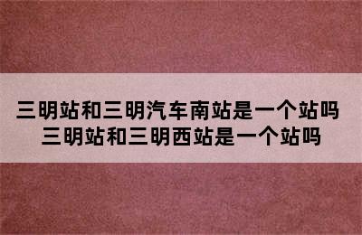 三明站和三明汽车南站是一个站吗 三明站和三明西站是一个站吗